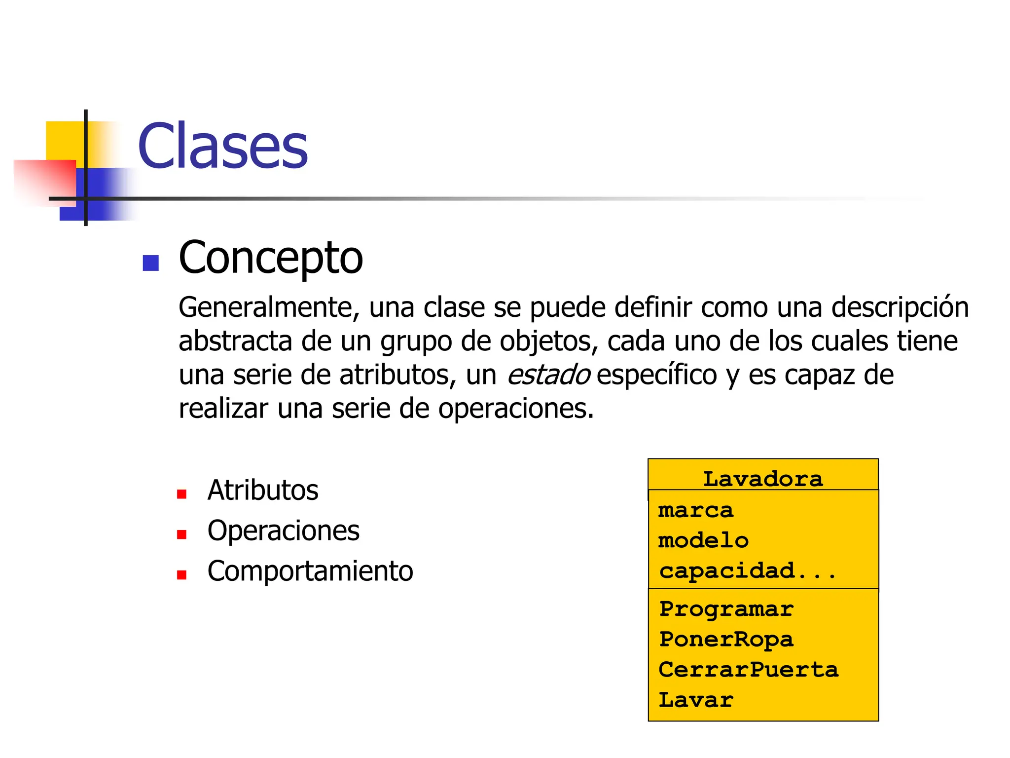  Concepto
Generalmente, una clase se puede definir como una descripción
abstracta de un grupo de objetos, cada uno de los cuales tiene
una serie de atributos, un estado específico y es capaz de
realizar una serie de operaciones.
Clases
 Atributos
 Operaciones
 Comportamiento
Lavadora
marca
modelo
capacidad...
Programar
PonerRopa
CerrarPuerta
Lavar
 