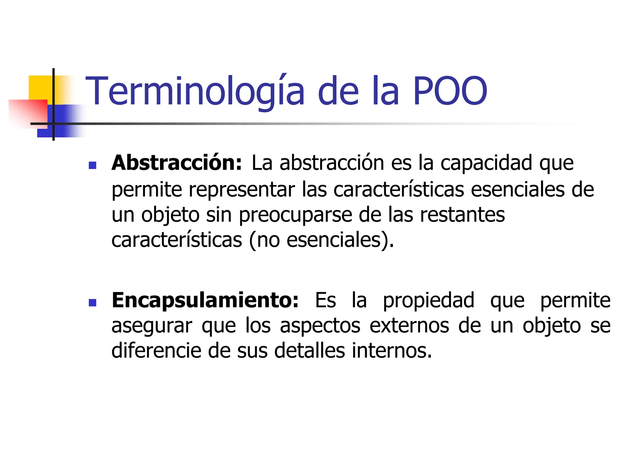 Terminología de la POO
 Abstracción: La abstracción es la capacidad que
permite representar las características esenciales de
un objeto sin preocuparse de las restantes
características (no esenciales).
 Encapsulamiento: Es la propiedad que permite
asegurar que los aspectos externos de un objeto se
diferencie de sus detalles internos.
 