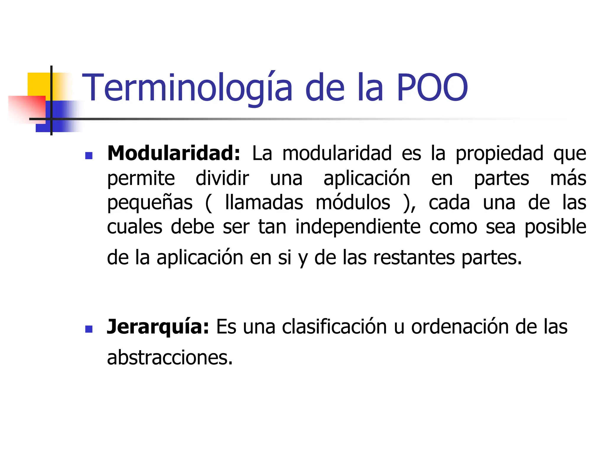 Terminología de la POO
 Modularidad: La modularidad es la propiedad que
permite dividir una aplicación en partes más
pequeñas ( llamadas módulos ), cada una de las
cuales debe ser tan independiente como sea posible
de la aplicación en si y de las restantes partes.
 Jerarquía: Es una clasificación u ordenación de las
abstracciones.
 