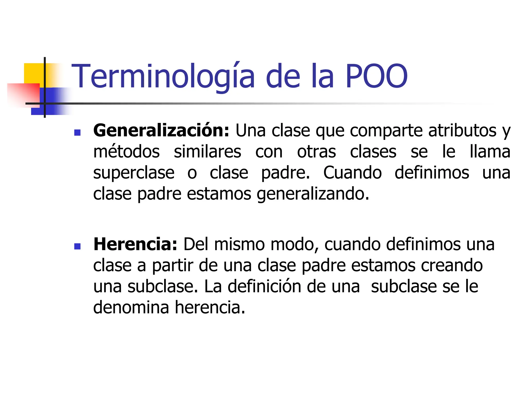 Terminología de la POO
 Generalización: Una clase que comparte atributos y
métodos similares con otras clases se le llama
superclase o clase padre. Cuando definimos una
clase padre estamos generalizando.
 Herencia: Del mismo modo, cuando definimos una
clase a partir de una clase padre estamos creando
una subclase. La definición de una subclase se le
denomina herencia.
 