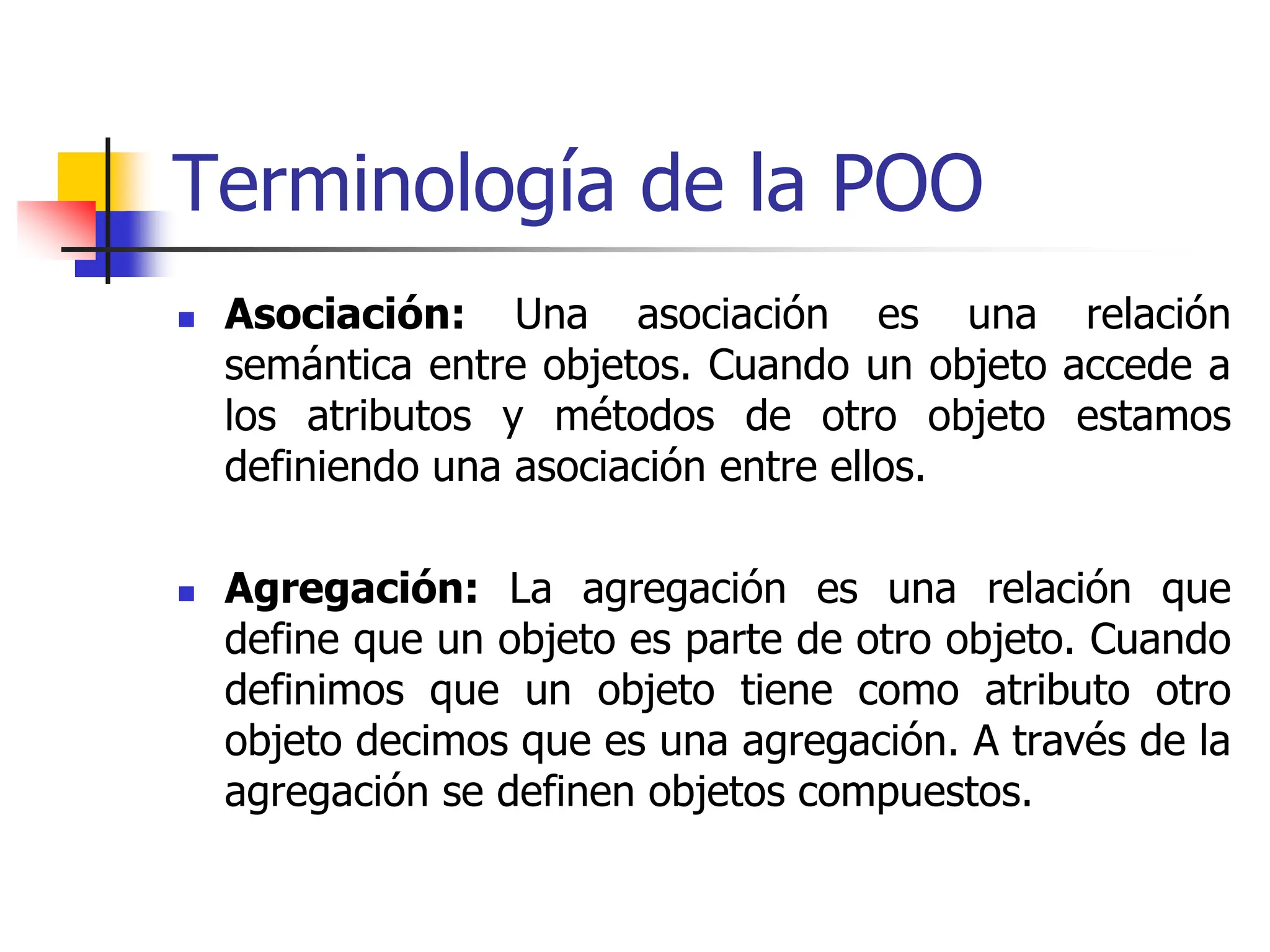 Terminología de la POO
 Asociación: Una asociación es una relación
semántica entre objetos. Cuando un objeto accede a
los atributos y métodos de otro objeto estamos
definiendo una asociación entre ellos.
 Agregación: La agregación es una relación que
define que un objeto es parte de otro objeto. Cuando
definimos que un objeto tiene como atributo otro
objeto decimos que es una agregación. A través de la
agregación se definen objetos compuestos.
 