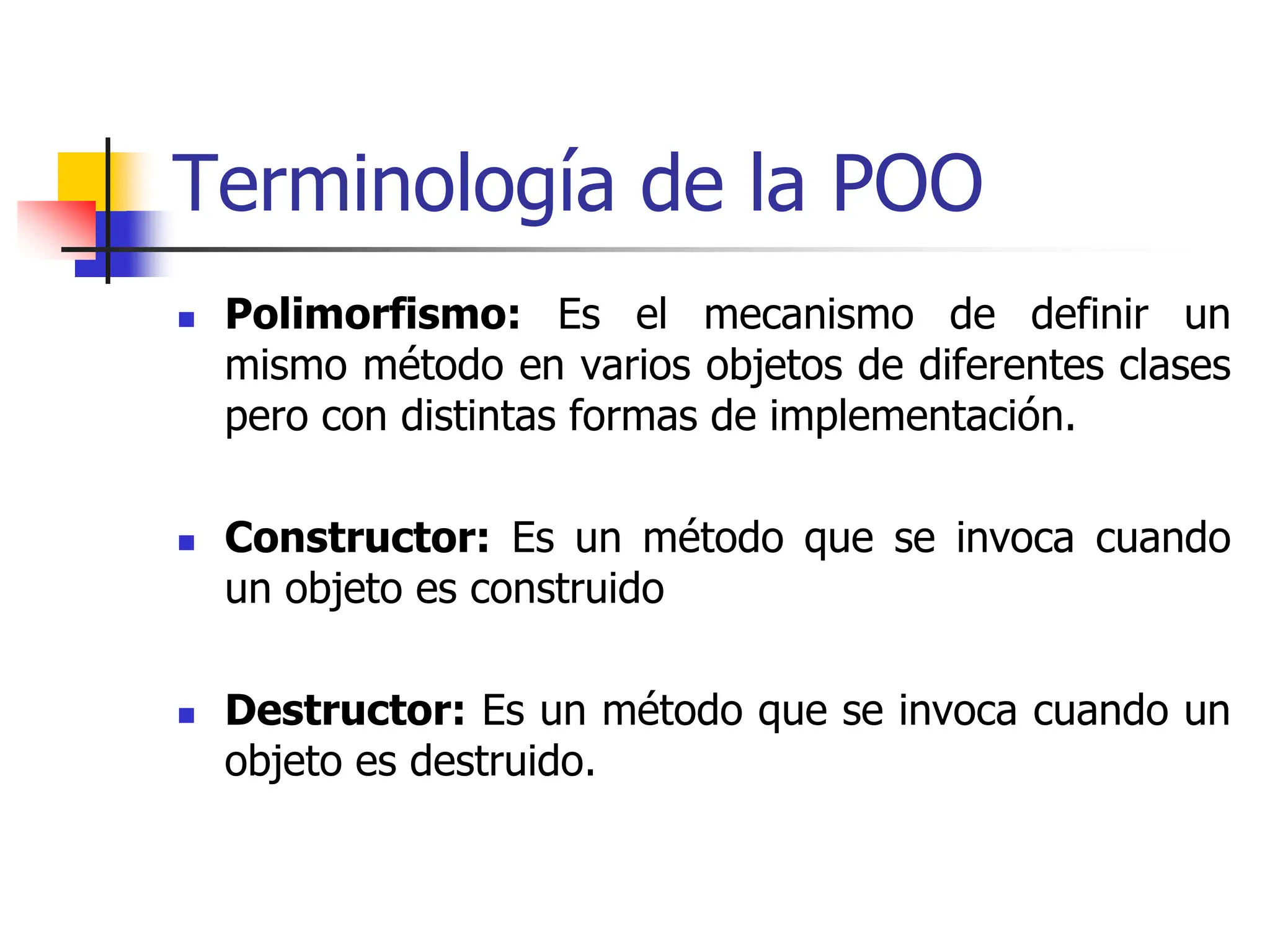 Terminología de la POO
 Polimorfismo: Es el mecanismo de definir un
mismo método en varios objetos de diferentes clases
pero con distintas formas de implementación.
 Constructor: Es un método que se invoca cuando
un objeto es construido
 Destructor: Es un método que se invoca cuando un
objeto es destruido.
 