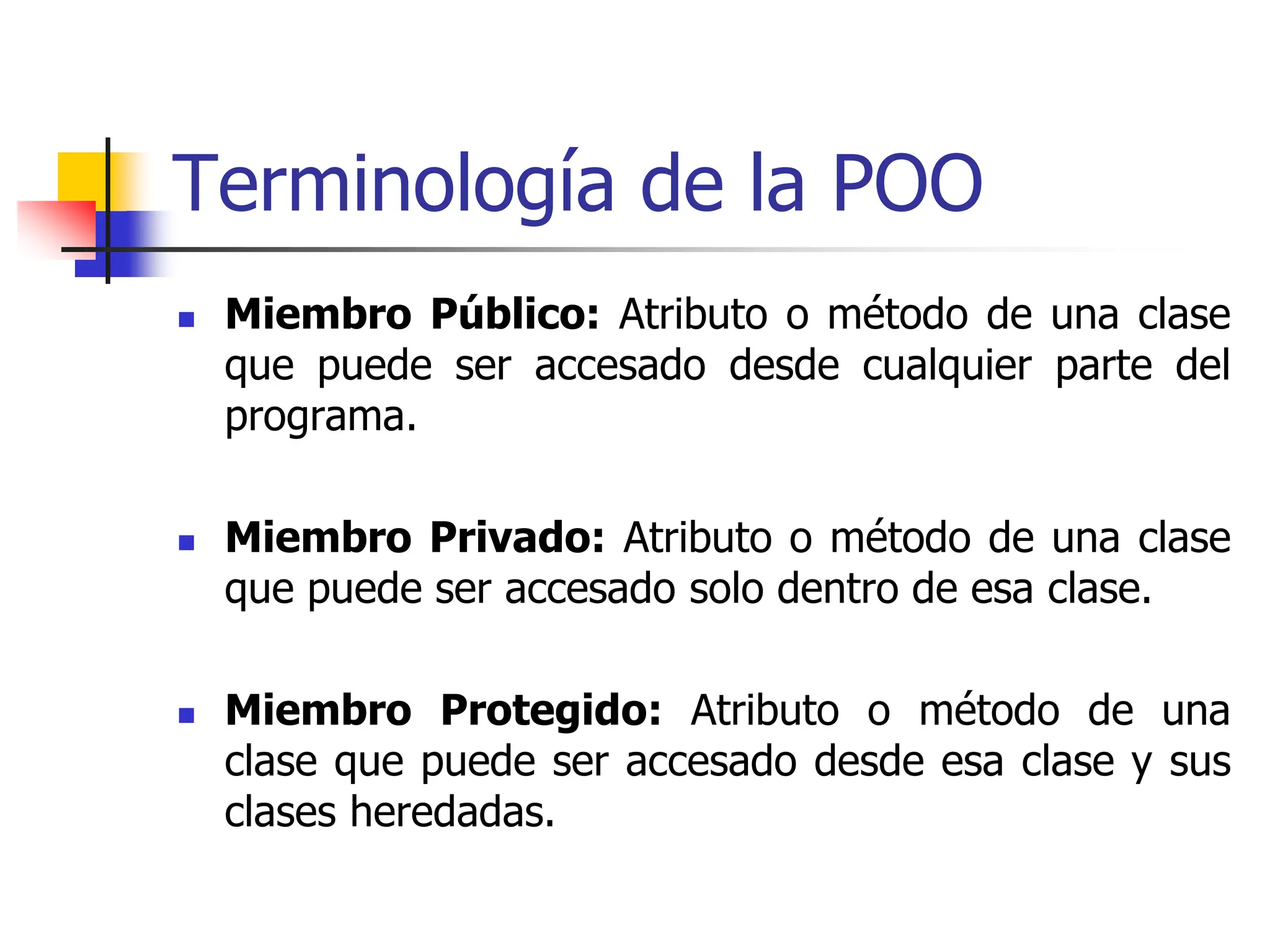 Terminología de la POO
 Miembro Público: Atributo o método de una clase
que puede ser accesado desde cualquier parte del
programa.
 Miembro Privado: Atributo o método de una clase
que puede ser accesado solo dentro de esa clase.
 Miembro Protegido: Atributo o método de una
clase que puede ser accesado desde esa clase y sus
clases heredadas.
 