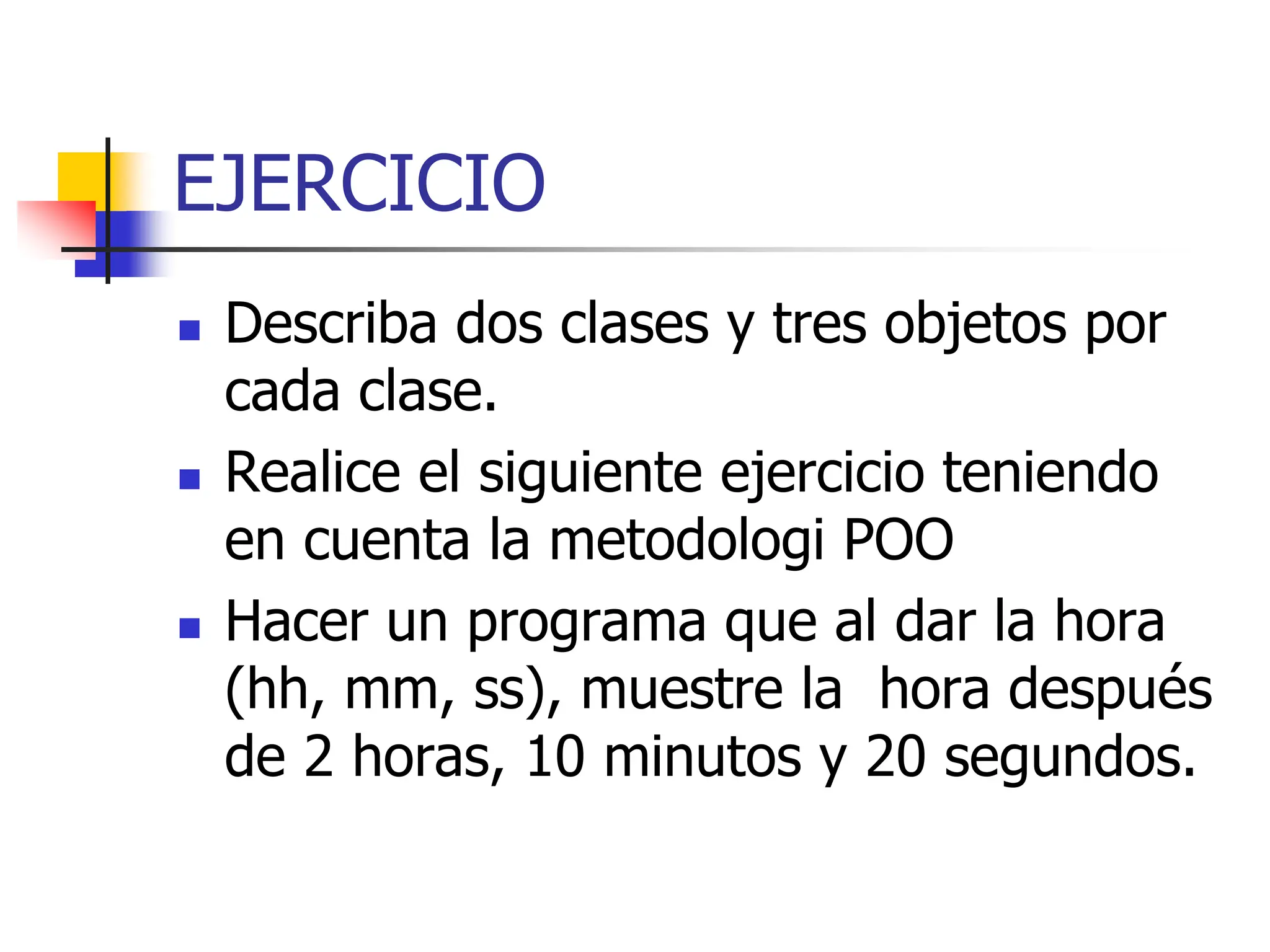 EJERCICIO
 Describa dos clases y tres objetos por
cada clase.
 Realice el siguiente ejercicio teniendo
en cuenta la metodologi POO
 Hacer un programa que al dar la hora
(hh, mm, ss), muestre la hora después
de 2 horas, 10 minutos y 20 segundos.
 