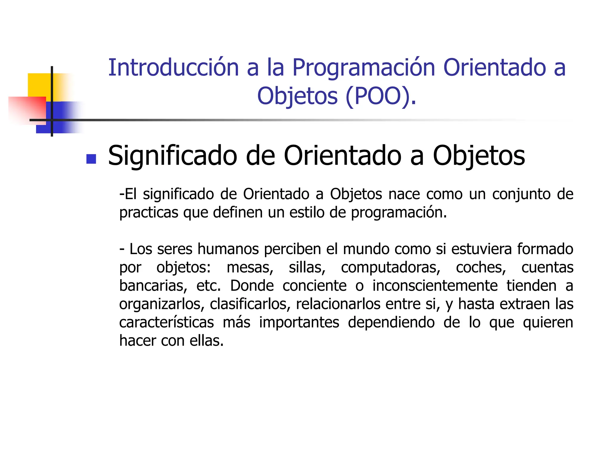 Introducción a la Programación Orientado a
Objetos (POO).
 Significado de Orientado a Objetos
-El significado de Orientado a Objetos nace como un conjunto de
practicas que definen un estilo de programación.
- Los seres humanos perciben el mundo como si estuviera formado
por objetos: mesas, sillas, computadoras, coches, cuentas
bancarias, etc. Donde conciente o inconscientemente tienden a
organizarlos, clasificarlos, relacionarlos entre si, y hasta extraen las
características más importantes dependiendo de lo que quieren
hacer con ellas.
 