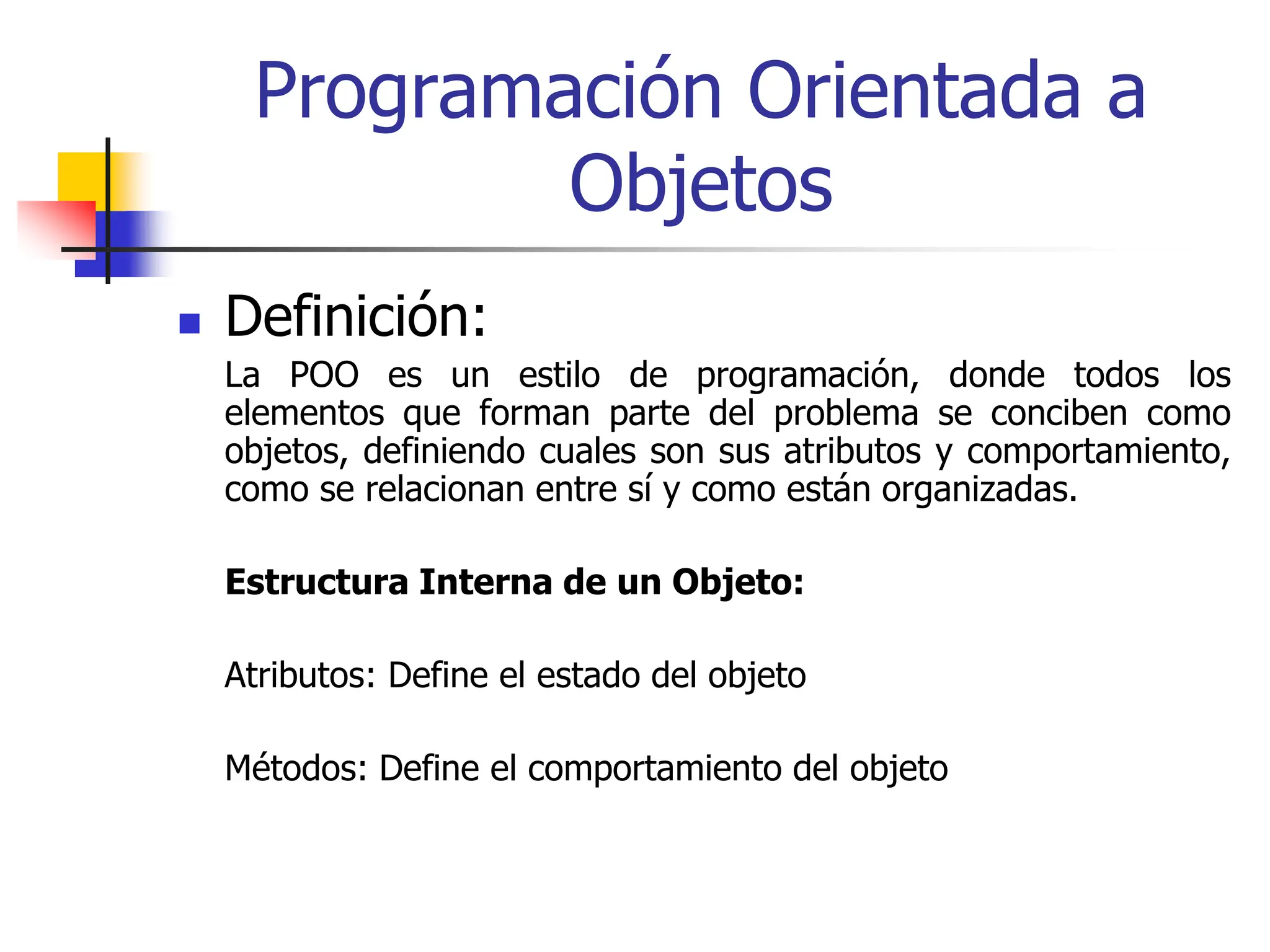 Programación Orientada a
Objetos
 Definición:
La POO es un estilo de programación, donde todos los
elementos que forman parte del problema se conciben como
objetos, definiendo cuales son sus atributos y comportamiento,
como se relacionan entre sí y como están organizadas.
Estructura Interna de un Objeto:
Atributos: Define el estado del objeto
Métodos: Define el comportamiento del objeto
 