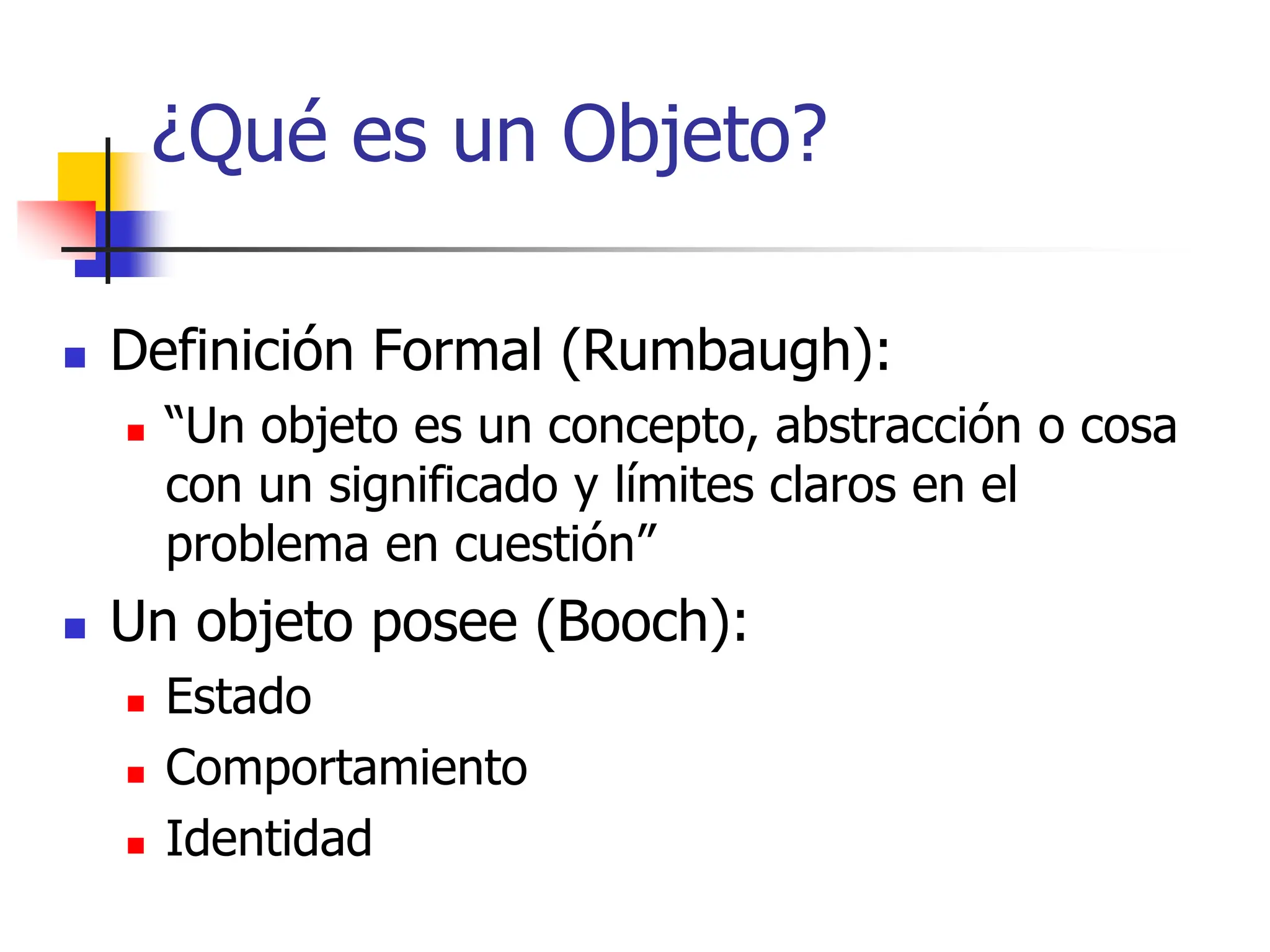 ¿Qué es un Objeto?
 Definición Formal (Rumbaugh):
 “Un objeto es un concepto, abstracción o cosa
con un significado y límites claros en el
problema en cuestión”
 Un objeto posee (Booch):
 Estado
 Comportamiento
 Identidad
 