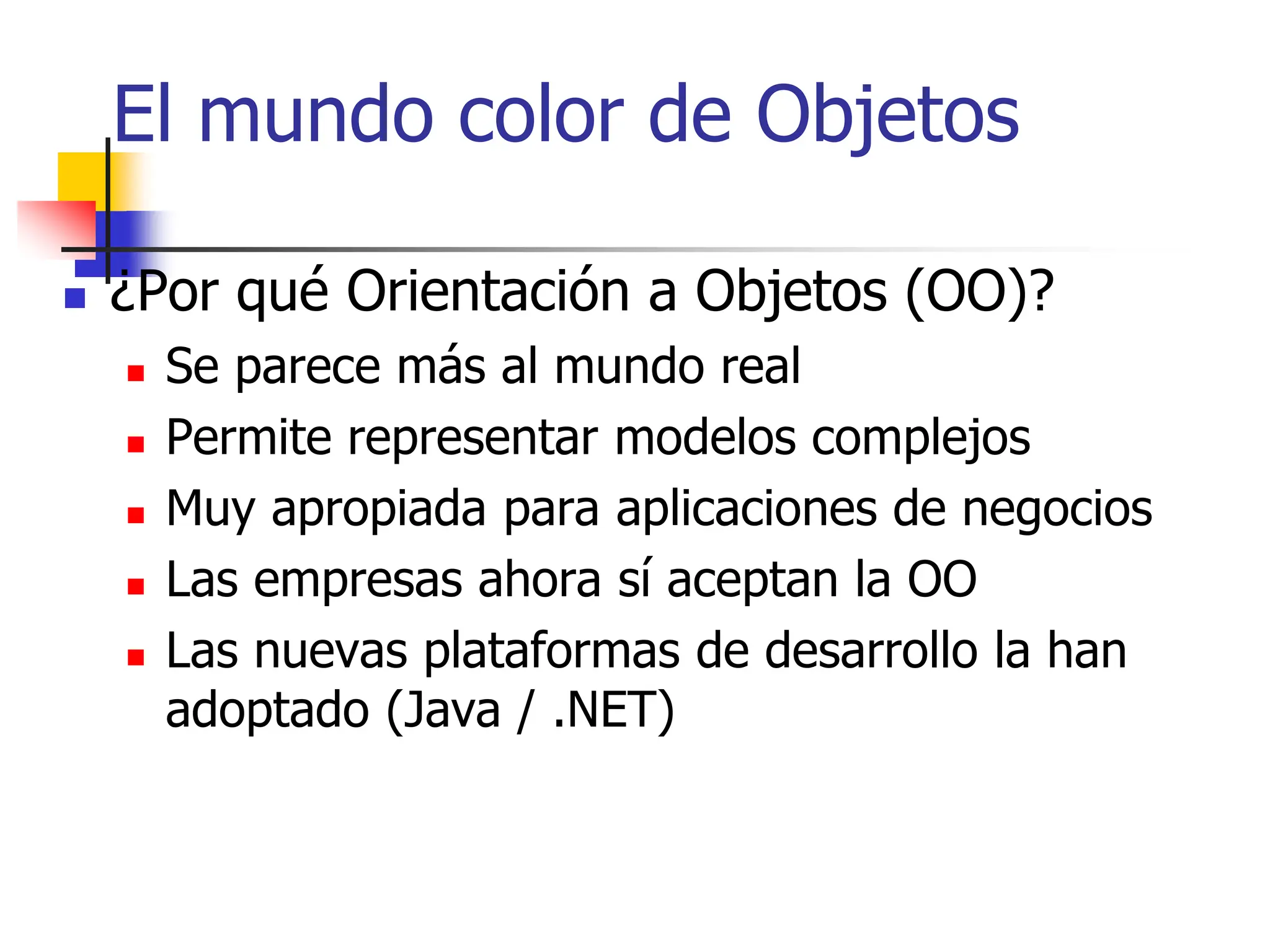 El mundo color de Objetos
 ¿Por qué Orientación a Objetos (OO)?
 Se parece más al mundo real
 Permite representar modelos complejos
 Muy apropiada para aplicaciones de negocios
 Las empresas ahora sí aceptan la OO
 Las nuevas plataformas de desarrollo la han
adoptado (Java / .NET)
 
