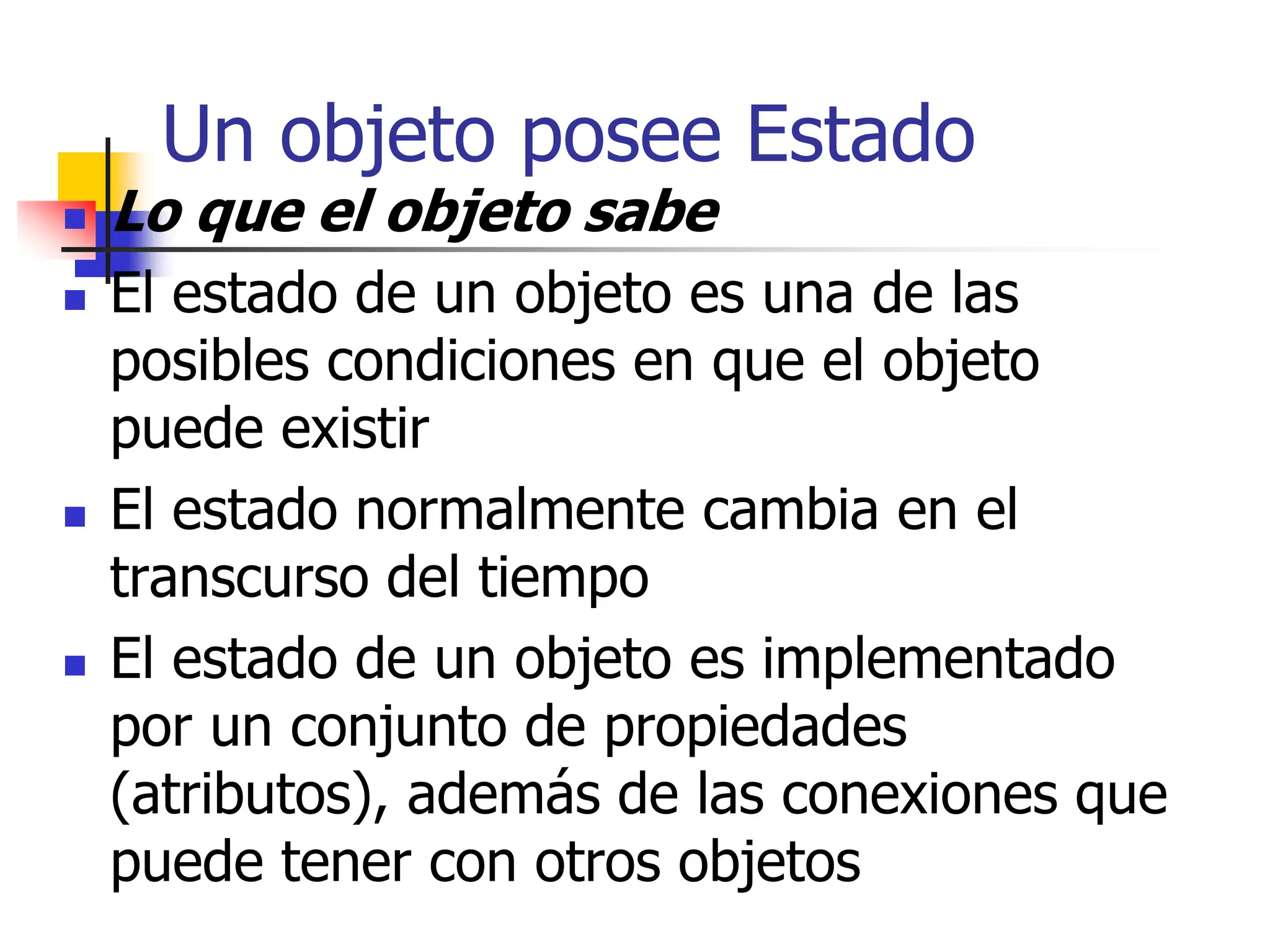 Un objeto posee Estado
 Lo que el objeto sabe
 El estado de un objeto es una de las
posibles condiciones en que el objeto
puede existir
 El estado normalmente cambia en el
transcurso del tiempo
 El estado de un objeto es implementado
por un conjunto de propiedades
(atributos), además de las conexiones que
puede tener con otros objetos
 
