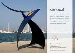  
velero de fuego2
Los componentes de esta escultura
tienen, por un lado, la forma de la vela
de un barco (Genoa); y en el otro lado
del cuerpo y la aleta de una ballena. esta
obra habla en sí misma, sobre la
relación entre el hombre y el mar.
Dimensiones: 3 x 2 x 1,5 m.
Material: Acero
Año de instalación: 2005
Lugar: Instituto Español, Portobello Road,
Londres. Reino Unido
Cliente: Instituto Español en Londres
 