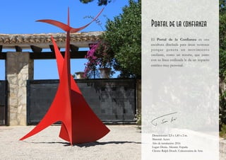 Portal de la confianza
El Portal de la Confianza es una
escultura diseñada para áreas ventosas
porque genera un movimiento
oscilante, como un resorte, que junto
con su línea estilizada le da un impacto
estético muy personal.
Dimensiones: 2,5 x 1,85 x 2 m.
Material: Acero
Año de instalación: 2016
Lugar: Denia. Alicante. España
Cliente: Ralph Dosch. Coleccionista de Arte.
 