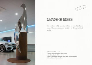el reflejo de la elegancia
Esta escultura refleja la unidad infinita. La estrecha relación
entre el humano; naturaleza (abajo) y lo divino, espiritual
(arriba)
Dimensiones: 2,5 x 1 x 1 m.
Material: Acero inoxidable y acero corten
Año de instalación: 2016
Lugar: Concesionario Mercedes Benz .Denia. Alicante. España
Cliente: Visauto. Mercedes Benz
 