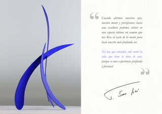  
Cuando abrimos nuestros ojos,
nuestra mente y percepciones hacía
una escultura podemos entrar en
una espacio íntimo; un camino que
nos lleva al vacío de la mente para
tocar nuestro más profundo ser.
No hay que entender, solo sentir la
vida que tiene la obra de arte,
porque es una experiencia profunda
y personal
 