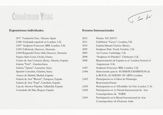 Currículum Vitae
Exposiciones individuales.
2017 Fundación Frax. Alicante. Spain
2.008 Embajada española en Londres. U.K
2.007 Sculpture Forecourt. RBS. Londres. U.K
2.004 Volksbank, Hanover, Alemania.
2.004 Burgwedel Town Hall, Hanover, Alemania
Espace Saint Louis, Cholet, France
Centro de Arte L'estacio, Denia, Alicante, España
Galeria "Exit". Ginebra.Suiza
Galeria "Aparte", Lausanne, Suiza
Spanish Consulate, Ginebra, Suiza.
Ateneo de Madrid, Madrid, España.
Galería de Arte "Renoir", Zaragoza, España
Galería de Arte "Espi", Cantabria, España
Caja de Ahorros Popular, Valladolid, España
Consulado del Mar, Burgos, España
Eventos Internacionales
2012 Paralax. NY. EEUU
2011 Exhibition “Grove”, Londres, UK
2010 Galería Manuel Chacón, México
2009 Sculpture Park. North Yorshire. U.K
2009 Art Contat. Cambridge. U.K
2008 “Sculpture In Paradise”. Chichester. U.K
2008 Representación de España en el London Festival of
Arquitecture. U.K.
2.007 Sculpture Forecourt. RBS. Londres. U.K
2.006 Seleccionado para la SUMMER EXHIBITION de
la ROYAL ACADEMY OF ARTS. Londres
2.005 Participación en el Salon de Printemps.
Romorantin.France
2.005 Participación en el Affordable Art Fair. London. U K.
2.002 Participación en la Trienal Internacional de Arte
Contemporáneo de PARIS
2.001 Participación en la Bienal Internacional de Arte
Contemporáneo de Florencia. Italia
 