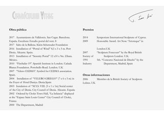 Currículum Vitae
Obra pública
2017 Ayuntamiento de Valldoreix. San Cugat. Barcelona.
España. Escultura: Estudio portal del vent. 8
2017 Salto de la Ballena. Klein-Schereuder Foundation
2016 Installation of “Portal of Wind” 8,5 x 5 x 5 m. Port
Denia. Alicante. Spain.
2013 Installation of “Serenity Portal” 12 x10 x 9m. Zibata.
México.
2010 “FireSailer 19”. Spanish Institute in London. Cañada
Blanca Foundation. Portobello Road. London. U.K
2007 “Velero CEDMA”. Symbol for CEDMA association.
Spain.
2004 Installation of “VELERO GRIEGO” (7 x 6 x 5 m) in
the Foyer of Hotel Daniya. Denia.Spain
2003 Instalation of “M.Y.S. VIII. (5 x 1 x 1m) Social center
of the City of Denia. City Council of Denia. Alicante. España
2002 Ordered by Cholet Town Hall, “La Infancia” displayed
at the “Espace Saint Louis Center” City Council of Cholet,
France.
2000 The Department, Madrid
Premios
2014 Symposium International Sculpture of Cyprus.
2009 Honorable Award. Art Now. “Artoteque” in
London.U.K
2007 “Sculpture Forecourt” by the Royal British
Society of Sculptors London. U.K.
1991 5th. “Concurso Nacional de Diseño” by the
Industry Department, Madrid, Spain
Otras informaciones
2006 Miembro de la British Society of Sculptors.
Lobres. UK
 