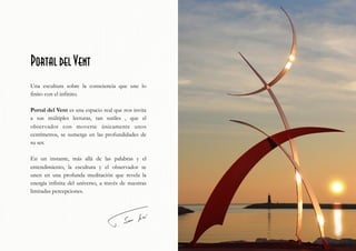Portal del Vent
Una escultura sobre la consciencia que une lo
finito con el infinito.
Portal del Vent es una espacio real que nos invita
a sus múltiples lecturas, tan sutiles , que el
observador con moverse únicamente unos
centímetros, se sumerge en las profundidades de
su ser.
En un instante, más allá de las palabras y el
entendimiento, la escultura y el observador se
unen en una profunda meditación que revela la
energía infinita del universo, a través de nuestras
limitadas percepciones.
 