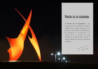  
Dimensiones: 8,5 x 5 x 5 m.
Material: Acero
Año de instalación: 2016
Lugar: Puerto de Denia. Alicante . España
Cliente: Ayuntamiento de Denia. Alicante. España
Portal de la serenidad
El Portal de la Serenidad es una
escultura que une lo infinito lo finito, lo
tangible con lo mágico, para que, en un
instante y más allá del entendimiento y
las palabras, la Escultura y el
obser vador se fundan en una
meditación profunda que revela la
energía infinita del universo generando
serenidad.
 