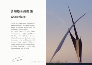 Portal de la Serenidad
La responsabilidad del
espacio público
Una de las características habituales de
la escultura pública suele ser su tamaño,
porque se confunde muchas veces ser
monumental con ser grande.
El factor clave de una obra
monumental es su visibilidad: 24 horas
del día, los 365 días al año;
independientemente de las inclemencias
climáticas o la modificación del
entorno. Cada espacio público o
privado requiere de una obra concreta,
pensada, sentida y construida
específicamente para ese lugar.
 