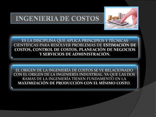 ES LA DISCIPLINA QUE APLICA PRINCIPIOS Y TÉCNICAS
CIENTÍFICAS PARA RESOLVER PROBLEMAS DE ESTIMACIÓN DE
COSTOS, CONTROL DE COSTOS, PLANEACIÓN DE NEGOCIOS
Y SERVICIOS DE ADMINISTRACIÓN.
EL ORIGEN DE LA INGENIERÍA DE COSTOS SE VE RELACIONADO
CON EL ORIGEN DE LA INGENIERÍA INDUSTRIAL. YA QUE LAS DOS
RAMAS DE LA INGENIERÍA TIENEN FUNDAMENTO EN LA
MAXIMIZACIÓN DE PRODUCCIÓN CON EL MÍNIMO COSTO.
 