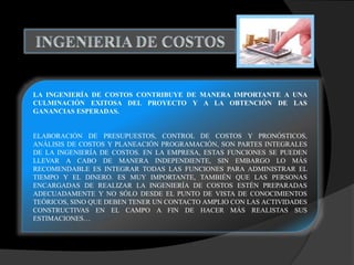 LA INGENIERÍA DE COSTOS CONTRIBUYE DE MANERA IMPORTANTE A UNA
CULMINACIÓN EXITOSA DEL PROYECTO Y A LA OBTENCIÓN DE LAS
GANANCIAS ESPERADAS.
ELABORACIÓN DE PRESUPUESTOS, CONTROL DE COSTOS Y PRONÓSTICOS,
ANÁLISIS DE COSTOS Y PLANEACIÓN PROGRAMACIÓN, SON PARTES INTEGRALES
DE LA INGENIERÍA DE COSTOS. EN LA EMPRESA, ESTAS FUNCIONES SE PUEDEN
LLEVAR A CABO DE MANERA INDEPENDIENTE, SIN EMBARGO LO MÁS
RECOMENDABLE ES INTEGRAR TODAS LAS FUNCIONES PARA ADMINISTRAR EL
TIEMPO Y EL DINERO. ES MUY IMPORTANTE, TAMBIÉN QUE LAS PERSONAS
ENCARGADAS DE REALIZAR LA INGENIERÍA DE COSTOS ESTÉN PREPARADAS
ADECUADAMENTE Y NO SÓLO DESDE EL PUNTO DE VISTA DE CONOCIMIENTOS
TEÓRICOS, SINO QUE DEBEN TENER UN CONTACTO AMPLIO CON LAS ACTIVIDADES
CONSTRUCTIVAS EN EL CAMPO A FIN DE HACER MÁS REALISTAS SUS
ESTIMACIONES…
 