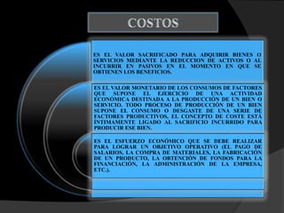 ES EL VALOR SACRIFICADO PARA ADQUIRIR BIENES O
SERVICIOS MEDIANTE LA REDUCCION DE ACTIVOS O AL
INCURRIR EN PASIVOS EN EL MOMENTO EN QUE SE
OBTIENEN LOS BENEFICIOS.
ES EL VALOR MONETARIO DE LOS CONSUMOS DE FACTORES
QUE SUPONE EL EJERCICIO DE UNA ACTIVIDAD
ECONÓMICA DESTINADA A LA PRODUCCIÓN DE UN BIEN O
SERVICIO. TODO PROCESO DE PRODUCCIÓN DE UN BIEN
SUPONE EL CONSUMO O DESGASTE DE UNA SERIE DE
FACTORES PRODUCTIVOS, EL CONCEPTO DE COSTE ESTÁ
ÍNTIMAMENTE LIGADO AL SACRIFICIO INCURRIDO PARA
PRODUCIR ESE BIEN.
ES EL ESFUERZO ECONÓMICO QUE SE DEBE REALIZAR
PARA LOGRAR UN OBJETIVO OPERATIVO (EL PAGO DE
SALARIOS, LA COMPRA DE MATERIALES, LA FABRICACIÓN
DE UN PRODUCTO, LA OBTENCIÓN DE FONDOS PARA LA
FINANCIACIÓN, LA ADMINISTRACIÓN DE LA EMPRESA,
ETC.).
 
