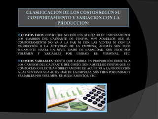  COSTOS FIJOS: COSTO QUE NO RESULTA AFECTADO DE INMEDIATO POR
LOS CAMBIOS DEL CAUSANTE DE COSTOS, SON AQUELLOS QUE SU
COMPORTAMIENTO NO VA A LA PAR NI CON LAS VENTAS NI CON LA
PRODUCCIÓN O LA ACTIVIDAD DE LA EMPRESA, ADEMÁS SON FIJOS
SOLAMENTE HASTA UN NIVEL DADO DE CAPACIDAD. SON FIJOS POR
VOLUMEN Y VARIABLES POR UNIDAD. EJ: PERSONAL, ETC.
 COSTOS VARIABLES: COSTO QUE CAMBIA EN PROPORCIÓN DIRECTA A
LOS CAMBIOS DEL CAUSANTE DEL COSTO, SON AQUELLOS COSTOS QUE SE
COMPORTAN O FLUCTÚAN DIRECTAMENTE DE ACUERDO A LA PRODUCCIÓN
A LAS VENTAS O A LA ACTIVIDAD DE LA EMPRESA. SON FIJOS POR UNIDAD Y
VARIABLES POR VOLUMEN. EJ: MEDICAMENTOS, ETC.
 