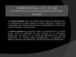  COSTOS MEDIOS SON LOS COSTOS POR UNIDAD DE PRODUCCIÓN.
EL CONCEPTO DE COSTO MEDIO SE PUEDE APLICAR A TODAS LAS
CATEGORÍAS DE COSTOS ENUNCIADAS ANTERIORMENTE COSTO FIJO,
COSTO VARIABLE Y COSTO TOTAL.
 COSTO MARGINAL SE DEFINE COMO LA VARIACIÓN EN EL COSTO
TOTAL ANTE EL AUMENTO DE UNA UNIDAD EN LA CANTIDAD
PRODUCIDA, ES DECIR, ES EL COSTO DE PRODUCIR UNA UNIDAD
ADICIONAL. SE UTILIZA PARA DETERMINAR LA CANTIDAD DE
PRODUCCIÓN DE LAS EMPRESAS Y LOS PRECIOS DE LOS PRODUCTOS.
 
