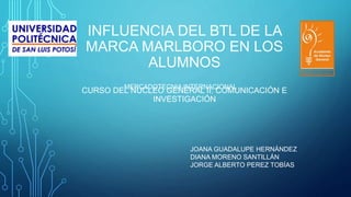 INFLUENCIA DEL BTL DE LA
MARCA MARLBORO EN LOS
ALUMNOS
CURSO DEL NÚCLEO GENERAL II: COMUNICACIÓN E
INVESTIGACIÓN
JOANA GUADALUPE HERNÁNDEZ
DIANA MORENO SANTILLÁN
JORGE ALBERTO PEREZ TOBÍAS
MERCADOTECNIA INTERNACIONAL
 
