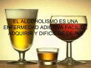 EL ALCOHOLISMO ES UNA ENFERMEDAD ADICTIVA FACIL DE ADQUIRIR Y DIFICIL DE DEJAR 