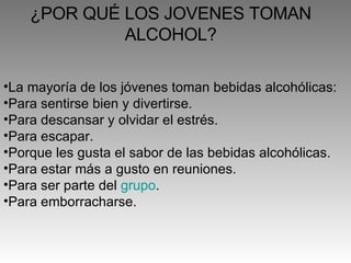 ¿POR QUÉ LOS JOVENES TOMAN ALCOHOL? La mayoría de los jóvenes toman bebidas alcohólicas:  Para sentirse bien y divertirse.  Para descansar y olvidar el estrés.  Para escapar.  Porque les gusta el sabor de las bebidas alcohólicas.  Para estar más a gusto en reuniones.  Para ser parte del  grupo .  Para emborracharse.  