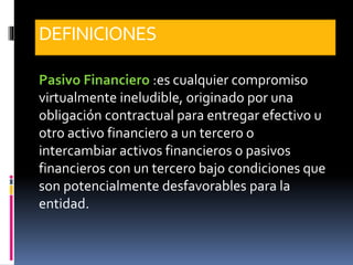 DEFINICIONES
Pasivo Financiero :es cualquier compromiso
virtualmente ineludible, originado por una
obligación contractual para entregar efectivo u
otro activo financiero a un tercero o
intercambiar activos financieros o pasivos
financieros con un tercero bajo condiciones que
son potencialmente desfavorables para la
entidad.
 