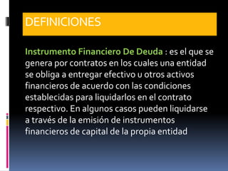 DEFINICIONES
Instrumento Financiero De Deuda : es el que se
genera por contratos en los cuales una entidad
se obliga a entregar efectivo u otros activos
financieros de acuerdo con las condiciones
establecidas para liquidarlos en el contrato
respectivo. En algunos casos pueden liquidarse
a través de la emisión de instrumentos
financieros de capital de la propia entidad
 