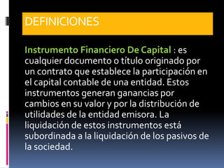 DEFINICIONES
Instrumento Financiero De Capital : es
cualquier documento o título originado por
un contrato que establece la participación en
el capital contable de una entidad. Estos
instrumentos generan ganancias por
cambios en su valor y por la distribución de
utilidades de la entidad emisora. La
liquidación de estos instrumentos está
subordinada a la liquidación de los pasivos de
la sociedad.
 