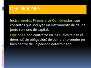 DEFINICIONES
Instrumentos Financieros Combinados: son
contratos que incluyen un instrumento de deuda
junto con uno de capital.
Opciones: son contratos en los cuales te dan el
derecho( sin obligación) de comprar o vender un
bien dentro de un periodo determinado.
 