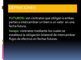 DEFINICIONES
FUTUROS: son contratos que obligan a ambas
partes a intercambiar un bien o un valor en una
fecha futura.
Swaps: contratos mediante los cuales se
establece la obligación bilateral de intercambiar
flujos de efectivo en fechas futuras.
 