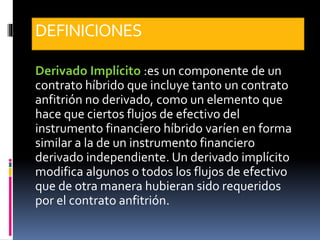 DEFINICIONES
Derivado Implícito :es un componente de un
contrato híbrido que incluye tanto un contrato
anfitrión no derivado, como un elemento que
hace que ciertos flujos de efectivo del
instrumento financiero híbrido varíen en forma
similar a la de un instrumento financiero
derivado independiente. Un derivado implícito
modifica algunos o todos los flujos de efectivo
que de otra manera hubieran sido requeridos
por el contrato anfitrión.
 