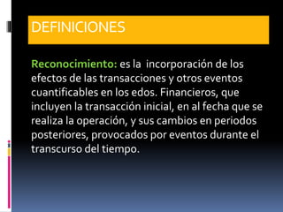 DEFINICIONES
Reconocimiento: es la incorporación de los
efectos de las transacciones y otros eventos
cuantificables en los edos. Financieros, que
incluyen la transacción inicial, en al fecha que se
realiza la operación, y sus cambios en periodos
posteriores, provocados por eventos durante el
transcurso del tiempo.
 