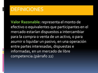 DEFINICIONES
Valor Razonable: representa el monto de
efectivo o equivalentes que participantes en el
mercado estarían dispuestos a intercambiar
para la compra o venta de un activo, o para
asumir o liquidar un pasivo, en una operación
entre partes interesadas, dispuestas e
informadas, en un mercado de libre
competencia.(párrafo 22)
 