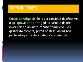 DEFINICIONES
Costo de Adquisición :es la cantidad de efectivo
o su equivalente entregada a cambio de una
inversión en un instrumento financiero. Los
gastos de compra, primas o descuentos son
parte integrante del costo de adquisición.
 