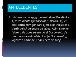 ANTECEDENTES
En diciembre de 1999 fue emitido el Boletín C-
2, Instrumentos financieros (Boletín C 2), el
cual entró en vigor para ejercicios iniciados a
partir del 1° de enero de 2001. Asimismo, en
febrero de 2004 se emitió el Documento de
adecuaciones al Boletín C-2 (el Documento),
vigente a partir del 1° de enero de 2005.
 