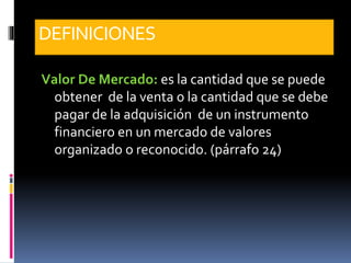 DEFINICIONES
Valor De Mercado: es la cantidad que se puede
obtener de la venta o la cantidad que se debe
pagar de la adquisición de un instrumento
financiero en un mercado de valores
organizado o reconocido. (párrafo 24)
 