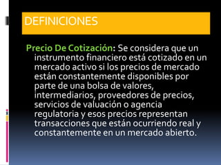 DEFINICIONES
Precio De Cotización: Se considera que un
instrumento financiero está cotizado en un
mercado activo si los precios de mercado
están constantemente disponibles por
parte de una bolsa de valores,
intermediarios, proveedores de precios,
servicios de valuación o agencia
regulatoria y esos precios representan
transacciones que están ocurriendo real y
constantemente en un mercado abierto.
 