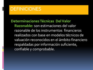DEFINICIONES
DeterminacionesTécnicas DelValor
Razonable: son estimaciones del valor
razonable de los instrumentos financieros
realizados con base en modelos técnicos de
valuación reconocidos en el ámbito financiero
respaldadas por información suficiente,
confiable y comprobable.
 