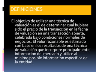 DEFINICIONES
El objetivo de utilizar una técnica de
valuación es el de determinar cual hubiera
sido el precio de la transacción en la fecha
de valuación en una transacción abierta,
celebrada bajo condiciones normales de
negocios. El valor razonable es estimado
con base en los resultados de una técnica
de valuación que incorpore principalmente
información del mercado y utilice al
mínimo posible información específica de
la entidad.
 