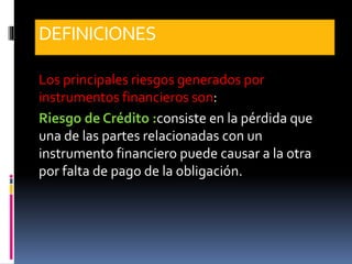 DEFINICIONES
Los principales riesgos generados por
instrumentos financieros son:
Riesgo de Crédito :consiste en la pérdida que
una de las partes relacionadas con un
instrumento financiero puede causar a la otra
por falta de pago de la obligación.
 