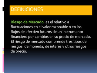 DEFINICIONES
Riesgo de Mercado :es el relativo a
fluctuaciones en el valor razonable o en los
flujos de efectivo futuros de un instrumento
financiero por cambios en su precio de mercado.
El riesgo de mercado comprende tres tipos de
riesgos: de moneda, de interés y otros riesgos
de precio.
 