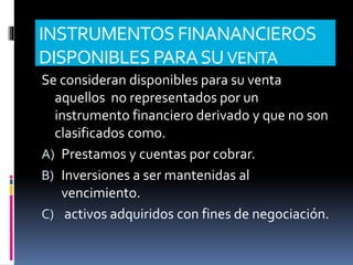 INSTRUMENTOS FINANANCIEROS
DISPONIBLES PARASUVENTA
Se consideran disponibles para su venta
aquellos no representados por un
instrumento financiero derivado y que no son
clasificados como.
A) Prestamos y cuentas por cobrar.
B) Inversiones a ser mantenidas al
vencimiento.
C) activos adquiridos con fines de negociación.
 