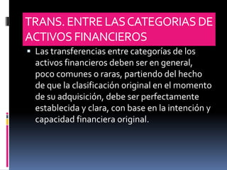 TRANS.ENTRELASCATEGORIASDE
ACTIVOS FINANCIEROS
 Las transferencias entre categorías de los
activos financieros deben ser en general,
poco comunes o raras, partiendo del hecho
de que la clasificación original en el momento
de su adquisición, debe ser perfectamente
establecida y clara, con base en la intención y
capacidad financiera original.
 