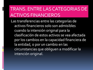 TRANS.ENTRELASCATEGORIASDE
ACTIVOS FINANCIEROS
Las transferencias entre las categorías de
activos financieros solo son admisibles
cuando la intensión original para la
clasificación de estos activos se vea afectada
por los cambios en la capacidad financiera de
la entidad, o por un cambio en las
circunstancias que obliguen a modificar la
intención original.
 