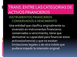 TRANS.ENTRELASCATEGORIASDE
ACTIVOS FINANCIEROS
INSTRUMENTOS FINANCIEROS
CONSERVADOSAVENCIMIENTO
Una entidad que clasifica originalmente su
inversión en instrumentos financieros
conservados a vencimiento, tiene que
demostrar su capacidad para financiar estos
activos(solvencia) y que no existan
limitaciones legales o de otra índole que
pudiera impedir la intensión original.
 